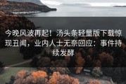 今晚风波再起！汤头条轻量版下载惊现丑闻，业内人士无奈回应：事件持续发酵