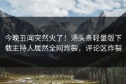 今晚丑闻突然火了！汤头条轻量版下载主持人居然全网炸裂，评论区炸裂