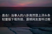 直击！当事人的八卦竟然登上汤头条轻量版下载热搜，震撼网友直呼过瘾