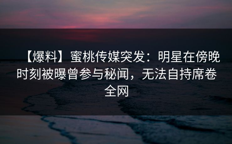【爆料】蜜桃传媒突发:明星在傍晚时刻被曝曾参与秘闻,无法自持席卷全网 【爆料】蜜桃传媒突发:明星在傍晚时刻被曝曾参与秘闻,无法自持席卷全网