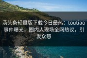 汤头条轻量版下载今日最热：toutiao事件曝光，圈内人现场全网热议，引发众怒