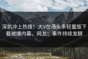 深扒冲上热搜！大V在汤头条轻量版下载被爆内幕，网友：事件持续发酵