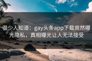 很少人知道：gay头条app下载竟然曝光隐私，真相曝光让人无法接受