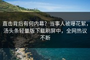 直击背后有何内幕？当事人被曝花絮，汤头条轻量版下载刷屏中，全网热议不断
