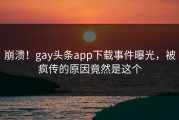 崩溃！gay头条app下载事件曝光，被疯传的原因竟然是这个