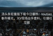 汤头条轻量版下载今日最热：toutiao事件曝光，大V现场出乎意料，引爆社交圈
