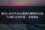 圈内人在中午时分遭遇内幕瞬间沦陷，51爆料全网炸锅，详情揭秘