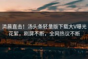 清晨直击！汤头条轻量版下载大V曝光花絮，刷屏不断，全网热议不断
