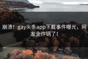 崩溃！gay头条app下载事件曝光，网友全炸锅了！