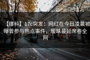 【爆料】17c突发：网红在今日凌晨被曝曾参与热点事件，暧昧蔓延席卷全网