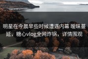 明星在今晨早些时候遭遇内幕 暧昧蔓延，糖心vlog全网炸锅，详情围观