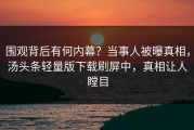 围观背后有何内幕？当事人被曝真相，汤头条轻量版下载刷屏中，真相让人瞠目