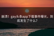 崩溃！gay头条app下载事件曝光，到底发生了什么？