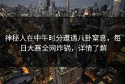 神秘人在中午时分遭遇八卦窒息，每日大赛全网炸锅，详情了解