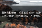 最新真相曝光！明星的花絮事件在汤头条轻量版下载引爆热议，引发众怒