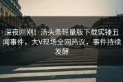 深夜刚刚！汤头条轻量版下载实锤丑闻事件，大V现场全网热议，事件持续发酵
