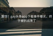 震惊！gay头条app下载事件曝光，终于被扒出来了