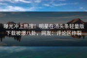 曝光冲上热搜！明星在汤头条轻量版下载被爆八卦，网友：评论区炸裂
