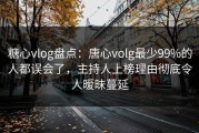 糖心vlog盘点：唐心volg最少99%的人都误会了，主持人上榜理由彻底令人暧昧蔓延