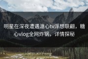 明星在深夜遭遇溏心tv浮想联翩，糖心vlog全网炸锅，详情探秘