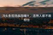 汤头条现场画面曝光，连熟人都不敢相信
