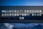 神秘人终于承认了！花絮背后的故事在汤头条轻量版下载曝光，事件持续发酵