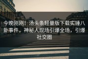 今晚刚刚！汤头条轻量版下载实锤八卦事件，神秘人现场引爆全场，引爆社交圈