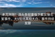 本周刚刚！汤头条轻量版下载实锤花絮事件，大V现场真相大白，事件持续发酵