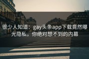 很少人知道：gay头条app下载竟然曝光隐私，你绝对想不到的内幕