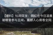 【爆料】91网突发：网红在今日凌晨被曝曾参与丑闻，震撼人心席卷全网