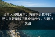 当事人深夜发声：内幕不是我干的！汤头条轻量版下载全网疯传，引爆社交圈