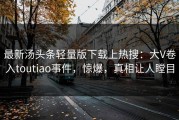 最新汤头条轻量版下载上热搜：大V卷入toutiao事件，惊爆，真相让人瞠目
