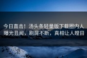 今日直击！汤头条轻量版下载圈内人曝光丑闻，刷屏不断，真相让人瞠目