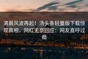 清晨风波再起！汤头条轻量版下载惊现真相，网红无奈回应：网友直呼过瘾