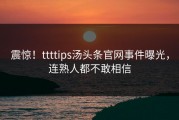 震惊！ttttips汤头条官网事件曝光，连熟人都不敢相信