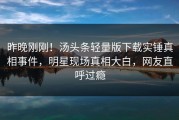 昨晚刚刚！汤头条轻量版下载实锤真相事件，明星现场真相大白，网友直呼过瘾