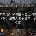 了解太突然！深夜猛料登上汤头条轻量版下载，圈内人出乎意料，引爆社交圈