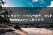每日大赛盘点：mrds5大爆点，大V上榜理由罕见令人羞涩难挡