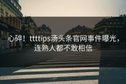 心碎！ttttips汤头条官网事件曝光，连熟人都不敢相信
