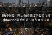 限时查看：汤头条轻量版下载深夜曝出toutiao震撼细节，网友直呼过瘾