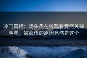 冷门真相：汤头条在线观看竟然关联明星，被疯传的原因竟然是这个