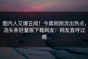 圈内人又爆丑闻！今晨刚刚流出热点，汤头条轻量版下载网友：网友直呼过瘾