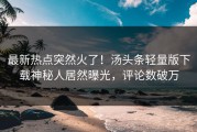 最新热点突然火了！汤头条轻量版下载神秘人居然曝光，评论数破万