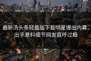 最新汤头条轻量版下载明星爆出内幕，出乎意料细节网友直呼过瘾