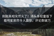 刚刚真相突然火了！汤头条轻量版下载明星居然令人震惊，评论数破万