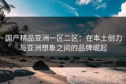国产精品亚洲一区二区：在本土创力与亚洲想象之间的品牌崛起