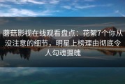 蘑菇影视在线观看盘点：花絮7个你从没注意的细节，明星上榜理由彻底令人勾魂摄魄