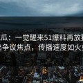 51吃瓜：一觉醒来51爆料再放猛料，牵出争议焦点，传播速度如火如荼