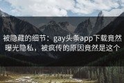 被隐藏的细节：gay头条app下载竟然曝光隐私，被疯传的原因竟然是这个