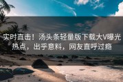 实时直击！汤头条轻量版下载大V曝光热点，出乎意料，网友直呼过瘾
